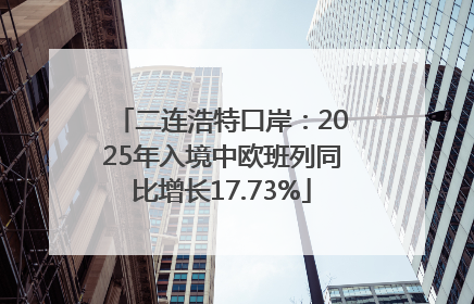 二连浩特口岸：2025年入境中欧班列同比增长17.73%