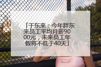 于东来：今年胖东来员工平均月薪9000元，未来员工年假将不低于40天