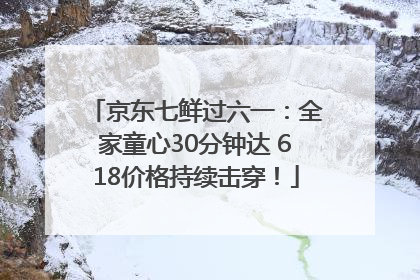 京东七鲜过六一：全家童心30分钟达 618价格持续击穿！