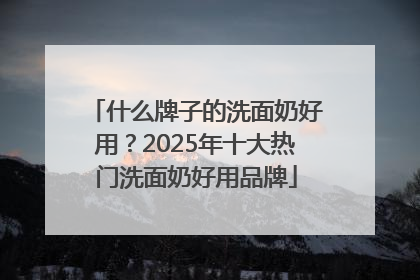 什么牌子的洗面奶好用？2025年十大热门洗面奶好用品牌
