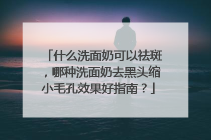 什么洗面奶可以祛斑，哪种洗面奶去黑头缩小毛孔效果好指南？