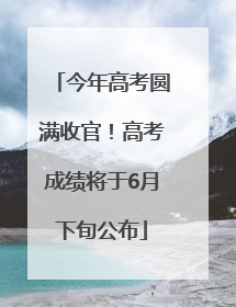 今年高考圆满收官！高考成绩将于6月下旬公布