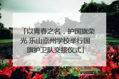 以青春之名，护国旗荣光 乐山嘉州学校举行国旗护卫队交接仪式