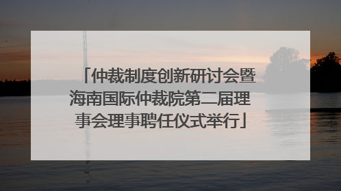 仲裁制度创新研讨会暨海南国际仲裁院第二届理事会理事聘任仪式举行