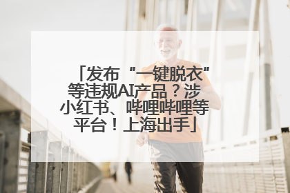 发布“一键脱衣”等违规AI产品？涉小红书、哔哩哔哩等平台！上海出手