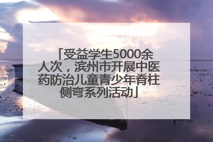 受益学生5000余人次，滨州市开展中医药防治儿童青少年脊柱侧弯系列活动