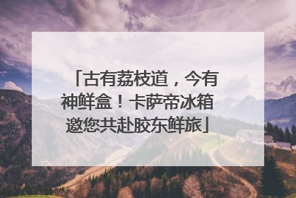 古有荔枝道，今有神鲜盒！卡萨帝冰箱邀您共赴胶东鲜旅