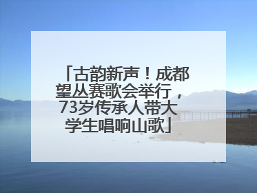 古韵新声！成都望丛赛歌会举行，73岁传承人带大学生唱响山歌