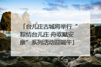 台儿庄古城将举行“粽情台儿庄 舟歌赋安康”系列活动迎端午