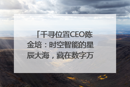 千寻位置CEO陈金培：时空智能的星辰大海，藏在数字万象与人间烟火中