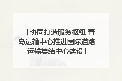 协同打造服务枢纽 青岛运输中心推进国际道路运输集结中心建设