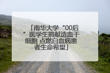 南华大学“00后”医学生捐献造血干细胞 点燃白血病患者生命希望