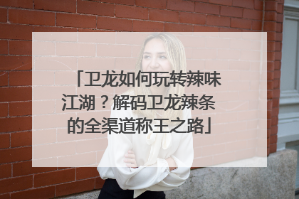卫龙如何玩转辣味江湖？解码卫龙辣条的全渠道称王之路