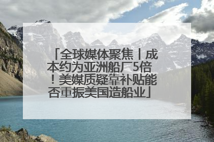 全球媒体聚焦丨成本约为亚洲船厂5倍！美媒质疑靠补贴能否重振美国造船业