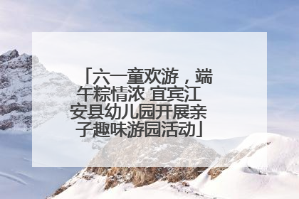 六一童欢游，端午粽情浓 宜宾江安县幼儿园开展亲子趣味游园活动