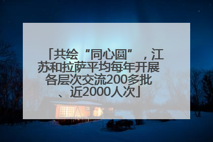 共绘“同心圆”，江苏和拉萨平均每年开展各层次交流200多批、近2000人次