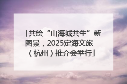 共绘“山海城共生”新图景，2025定海文旅（杭州）推介会举行