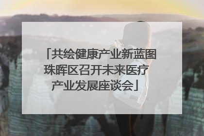 共绘健康产业新蓝图 珠晖区召开未来医疗产业发展座谈会