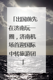 出国前先在济南玩一圈，济南机场首迎国际中转旅游团