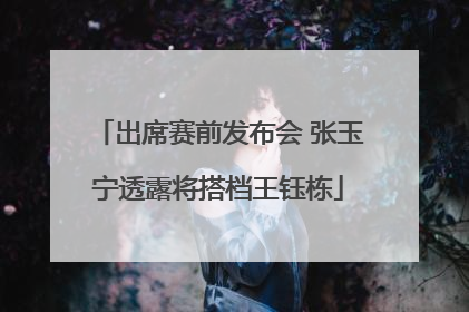 出席赛前发布会 张玉宁透露将搭档王钰栋
