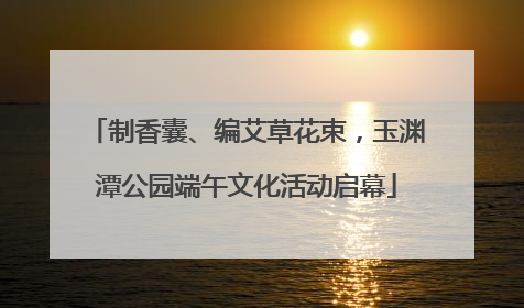 制香囊、编艾草花束，玉渊潭公园端午文化活动启幕
