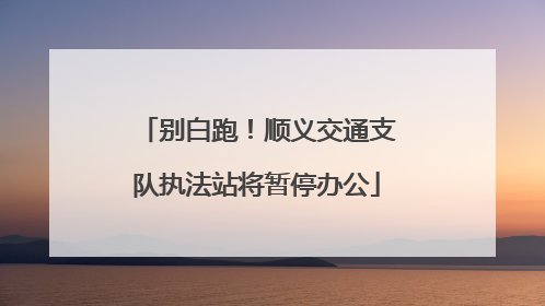 别白跑！顺义交通支队执法站将暂停办公