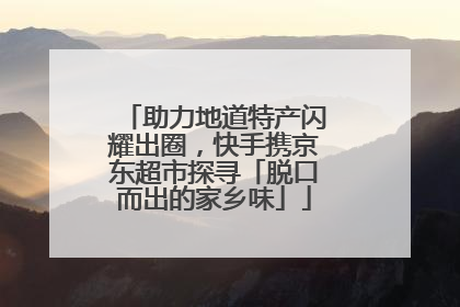 助力地道特产闪耀出圈，快手携京东超市探寻「脱口而出的家乡味」