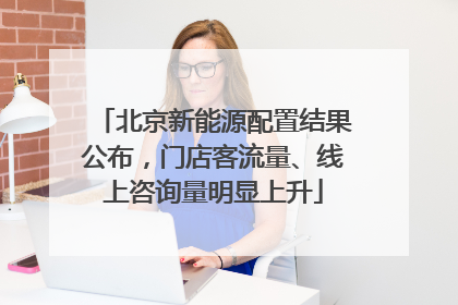 北京新能源配置结果公布，门店客流量、线上咨询量明显上升