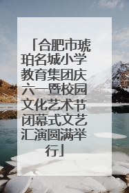 合肥市琥珀名城小学教育集团庆六一暨校园文化艺术节闭幕式文艺汇演圆满举行