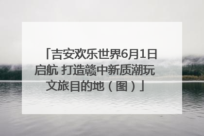 吉安欢乐世界6月1日启航 打造赣中新质潮玩文旅目的地（图）