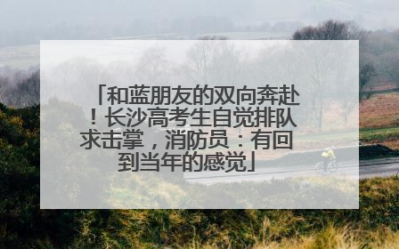 和蓝朋友的双向奔赴！长沙高考生自觉排队求击掌，消防员：有回到当年的感觉
