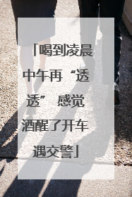 喝到凌晨中午再“透透” 感觉酒醒了开车遇交警