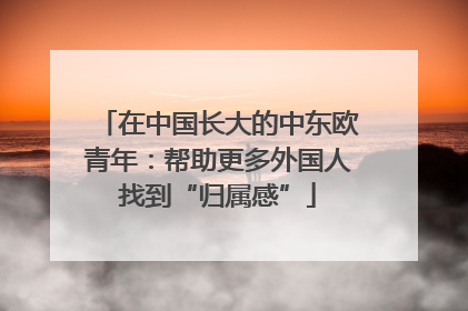 在中国长大的中东欧青年：帮助更多外国人找到“归属感”