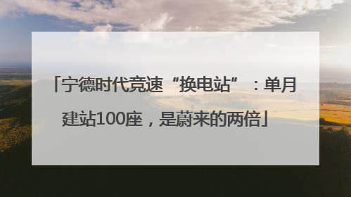 宁德时代竞速“换电站”：单月建站100座，是蔚来的两倍