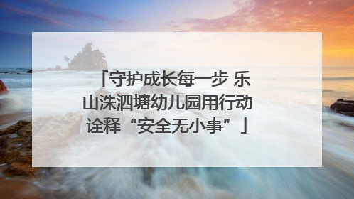 守护成长每一步 乐山洙泗塘幼儿园用行动诠释“安全无小事”