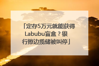 定存5万元就能获得Labubu盲盒？银行擦边揽储被叫停
