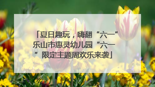 夏日趣玩，嗨翻“六一” 乐山市惠灵幼儿园“六一”限定主题周欢乐来袭