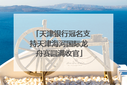 天津银行冠名支持天津海河国际龙舟赛圆满收官