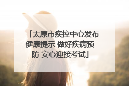 太原市疾控中心发布健康提示 做好疾病预防 安心迎接考试