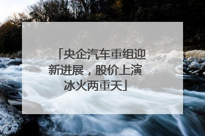 央企汽车重组迎新进展，股价上演冰火两重天