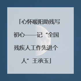 心怀暖阳助残写初心——记“全国残疾人工作先进个人”王承玉