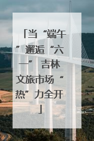 当“端午”邂逅“六一” 吉林文旅市场“热”力全开