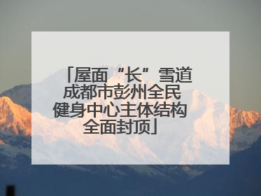 屋面“长”雪道 成都市彭州全民健身中心主体结构全面封顶