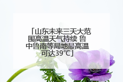 山东未来三天大范围高温天气持续 鲁中鲁南等局地最高温可达39℃