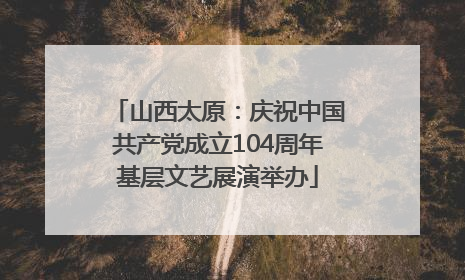 山西太原：庆祝中国共产党成立104周年基层文艺展演举办