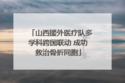山西援外医疗队多学科跨国联动 成功救治骨折同胞
