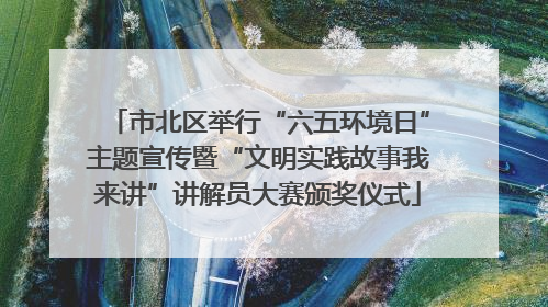 市北区举行“六五环境日”主题宣传暨“文明实践故事我来讲”讲解员大赛颁奖仪式