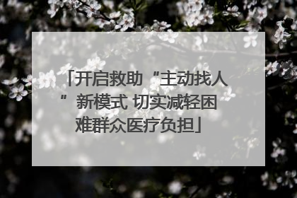 开启救助“主动找人”新模式 切实减轻困难群众医疗负担