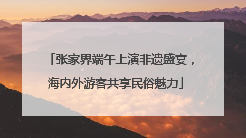 张家界端午上演非遗盛宴，海内外游客共享民俗魅力