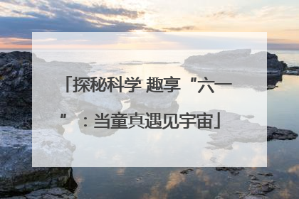 探秘科学 趣享“六一”：当童真遇见宇宙